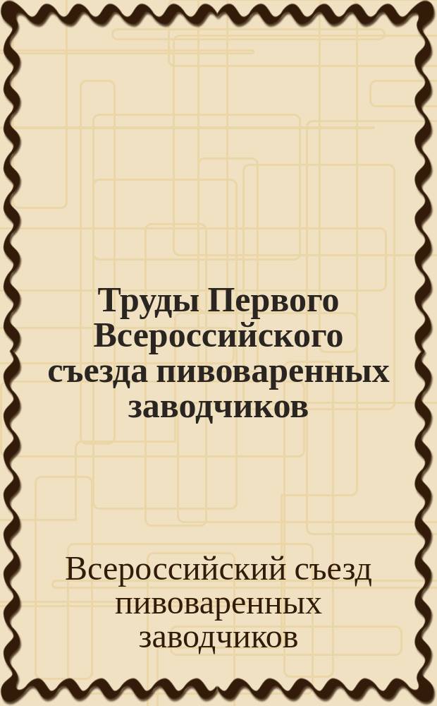 Труды Первого Всероссийского съезда пивоваренных заводчиков : Журн. заседаний, постановления и доклады