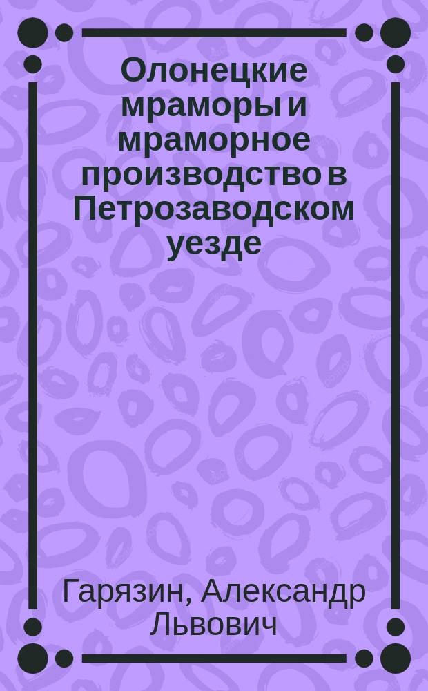 Олонецкие мраморы и мраморное производство в Петрозаводском уезде : Доклад А.Л. Гарязина