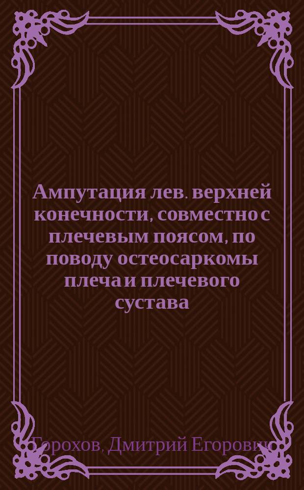 Ампутация лев. верхней конечности, совместно с плечевым поясом, по поводу остеосаркомы плеча и плечевого сустава : Сообщ. в Хир. общ. в Москве 2 апр. ..