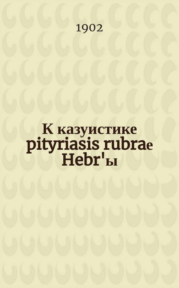 К казуистике pityriasis rubraе Hebr'ы : Сообщено в заседании Киев. сифилидол. и дерматол. о-ва, 30 апр. 1901 г