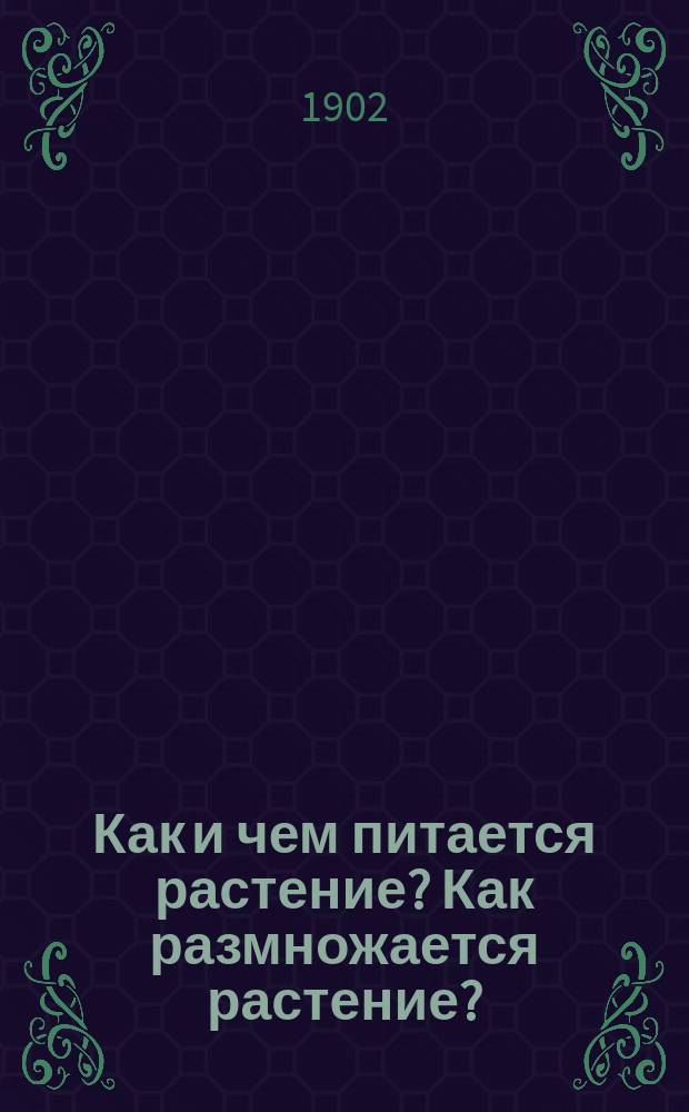 Как и чем питается растение? Как размножается растение? : Лекции, чит. сел. учительницам и учителям на пед. курсах, организ. Тул. губ. земством в 1901 г