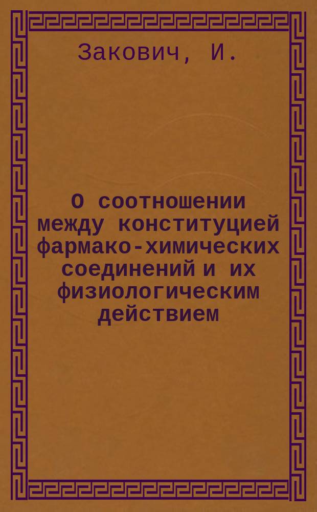 О соотношении между конституцией фармако-химических соединений и их физиологическим действием : Докл. на Съезде по науч. фармации 1902 г., д-ра философии И. Заковича
