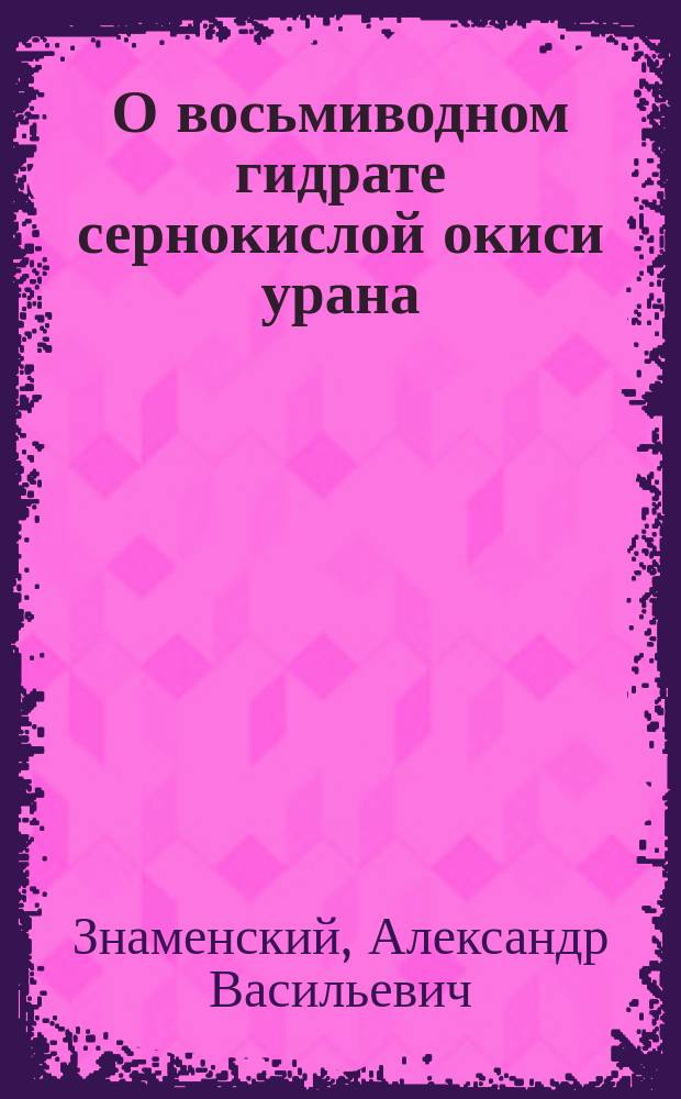 О восьмиводном гидрате сернокислой окиси урана / Соч. Студента Александра Знаменского; О двух новых гидратах: трехводном муравьино-кислого натрия и двуводном уксусно-кислого калия / Соч. Студента Александра Знаменского
