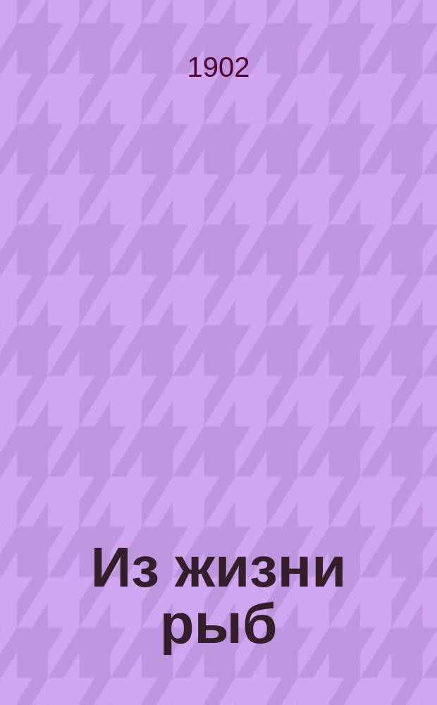 Из жизни рыб : Лекция, прочит. в собр. О-ва любителей комн. раст. и аквар. 13 февр. 1902 г.