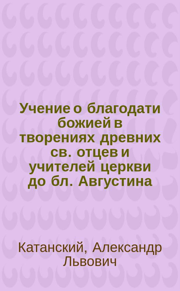 Учение о благодати божией в творениях древних св. отцев и учителей церкви до бл. Августина : Ист.-догмат. исслед. А. Катанского