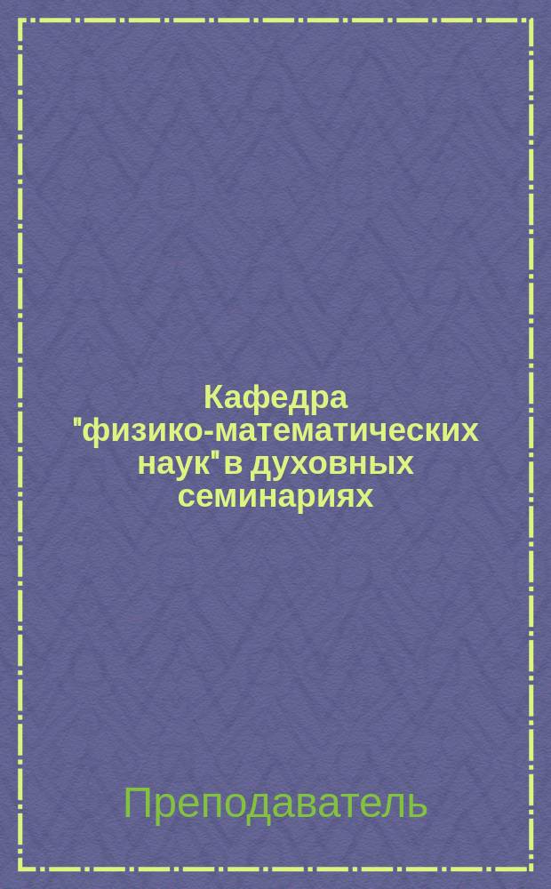 Кафедра "физико-математических наук" в духовных семинариях : (Несколько сл. и мыслей по поводу ожидаемой реформы духов.-учеб. заведений)
