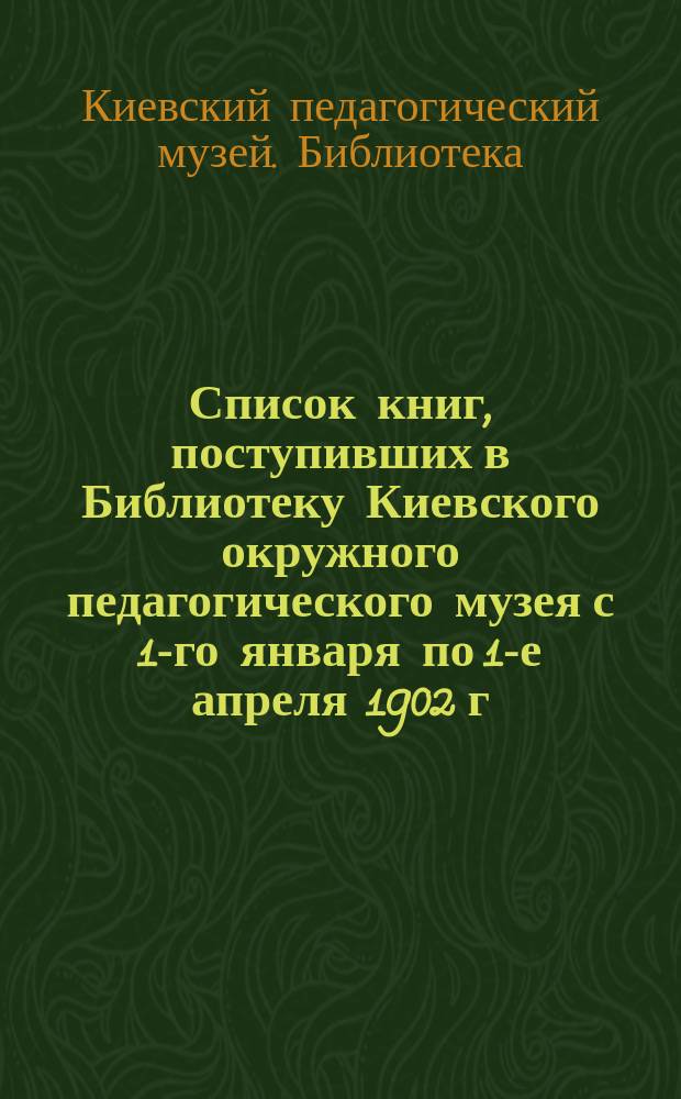 Список книг, поступивших в Библиотеку Киевского окружного педагогического музея с 1-го января по 1-е апреля 1902 г.