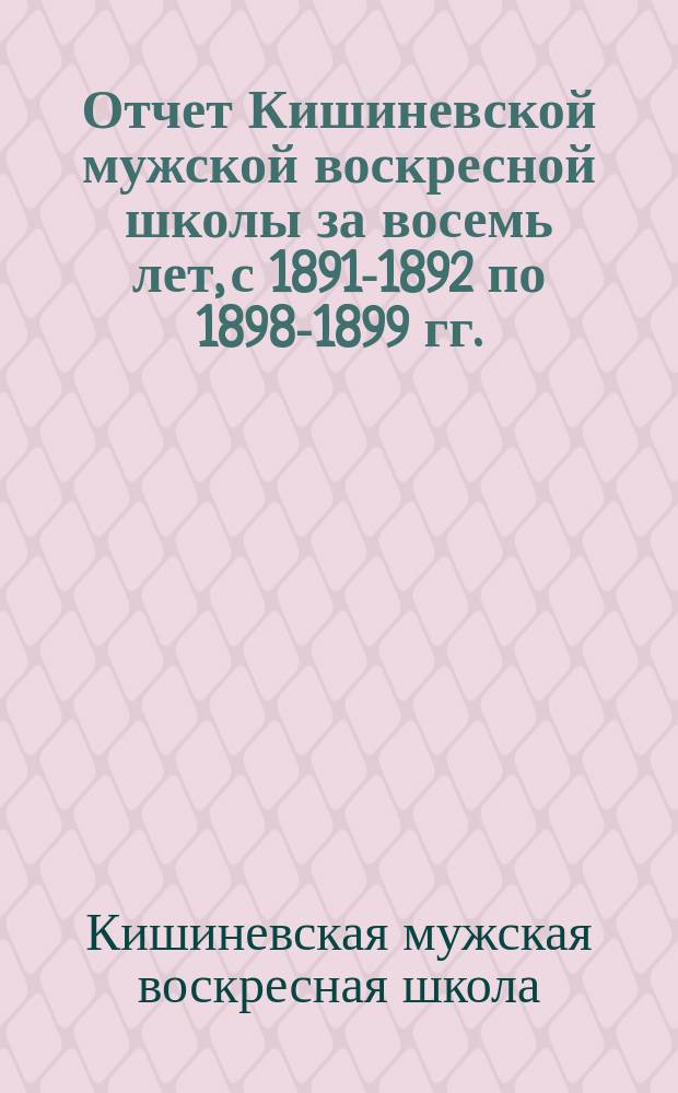 Отчет Кишиневской мужской воскресной школы [за восемь лет, с 1891-1892 по 1898-1899 гг.]