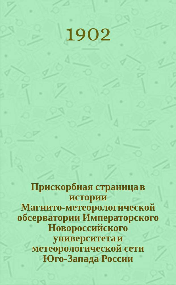 Прискорбная страница в истории Магнито-метеорологической обсерватории Императорского Новороссийского университета и метеорологической сети Юго-Запада России : Рапорт, долож. проф. А. Клоссовским, в заседании Физ.-мат. фак. Новорос. ун-та 31 мая 1902 г. по поводу деятельности штат. наблюдателя Л.Г. Данилова и напеч. по постановлению Фак