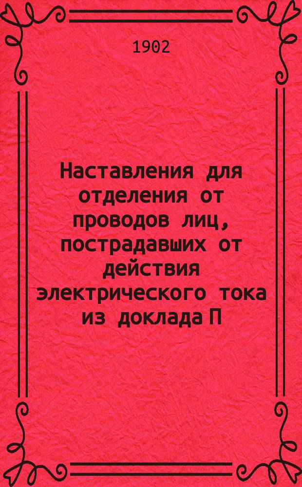 Наставления для отделения от проводов лиц, пострадавших от действия электрического тока [из доклада П.А. Ковалева на Втором Электротехн. съезде...]. Наставления для подания первой помощи в несчастных случаях, происшедших от действия электрического тока (до прихода врача)