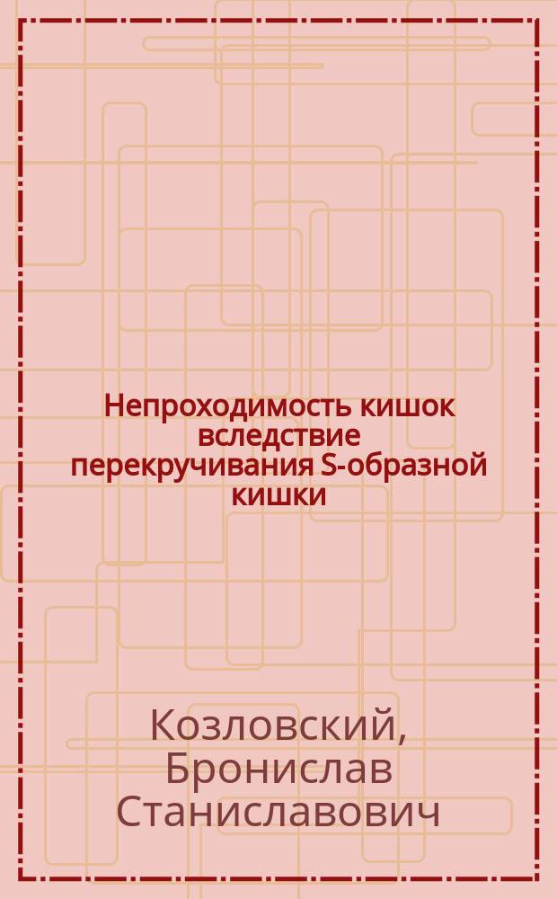 Непроходимость кишок вследствие перекручивания S-образной кишки : Сообщ. в извлеч. в заседании О-ва киев. врачей 15 сент. 1901 г