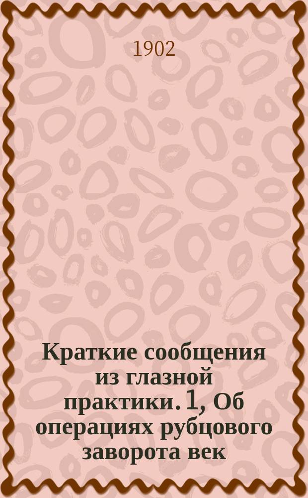 Краткие сообщения из глазной практики. [1, Об операциях рубцового заворота век (entrop., trichias, distich.) и о кантопластике]