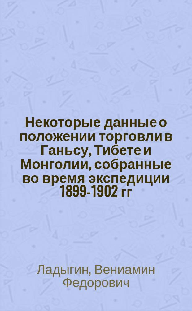 Некоторые данные о положении торговли в Ганьсу, Тибете и Монголии, собранные во время экспедиции 1899-1902 гг., снаряженной Русским географическим обществом в Центральную Азию