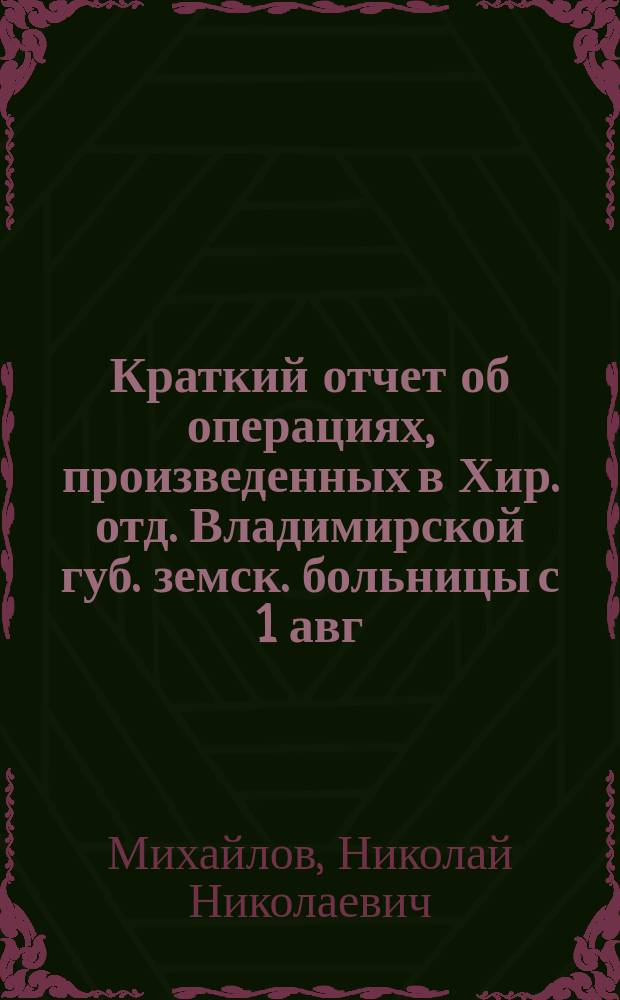 Краткий отчет об операциях, произведенных в Хир. отд. Владимирской губ. земск. больницы с 1 авг. 1898 г. по 15 июня 1899 г.