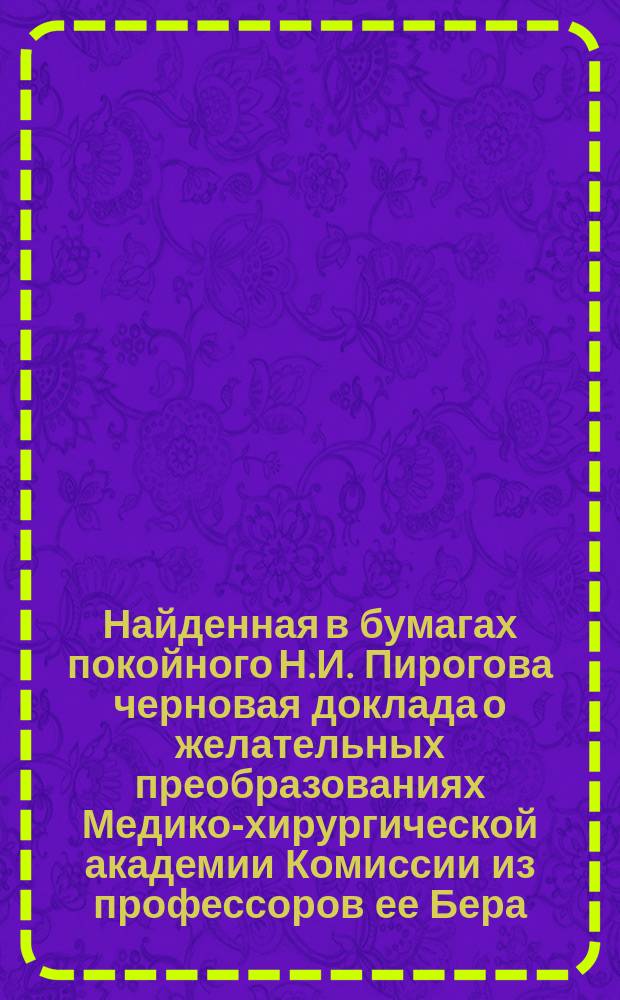Найденная в бумагах покойного Н.И. Пирогова черновая доклада о желательных преобразованиях Медико-хирургической академии Комиссии из профессоров ее Бера, Пирогова и Загорского, с письмом последнего к Пирогову. Пояснительная записка
