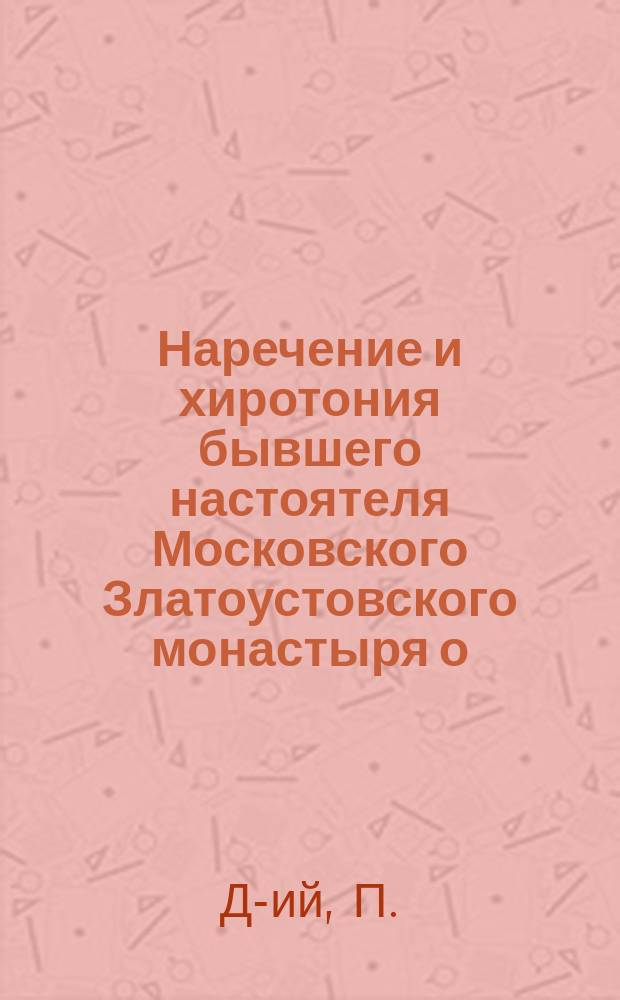Наречение и хиротония бывшего настоятеля Московского Златоустовского монастыря о. архимандрита Исидора во епископа Новгородсеверского, викария Черниговской епархии