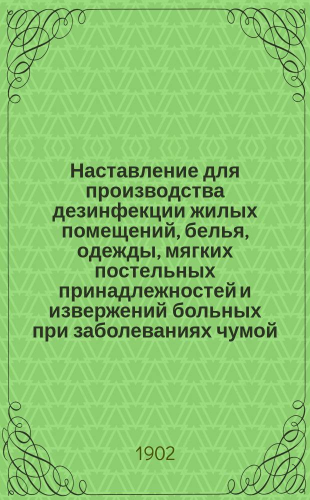 Наставление для производства дезинфекции жилых помещений, белья, одежды, мягких постельных принадлежностей и извержений больных при заболеваниях чумой : (Извлеч. из правил, изд. Комис. о предупреждении занесения в Империю чумной заразы и о борьба с ней, 3 июня 1897 г.)