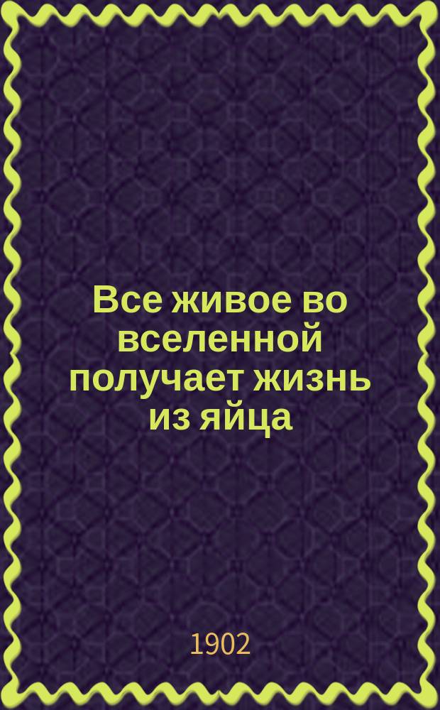 Все живое во вселенной получает жизнь из яйца : Докл., чит. в общ. собр. Имп. рус. о-ва птицеводства в С.-Петербурге
