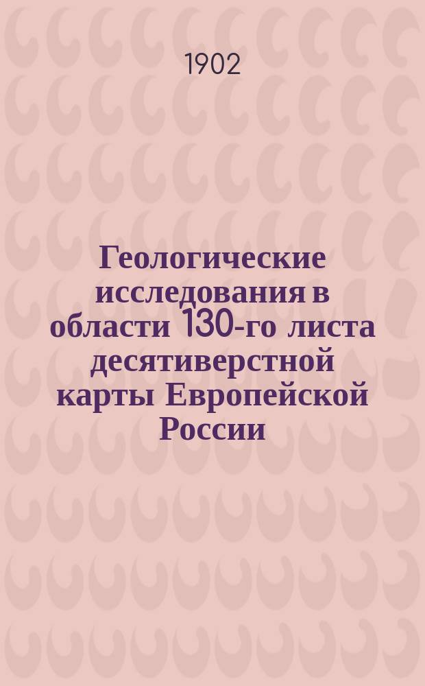 ... Геологические исследования в области 130-го листа десятиверстной карты Европейской России : Предвар. отчет