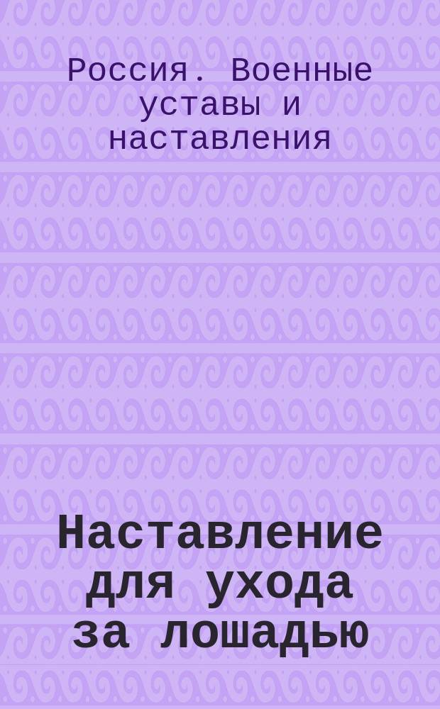Наставление для ухода за лошадью : Прил. 7 к гл. 3 Проекта устава внутренней службы, выс. утв. 14 сент. 1902 г