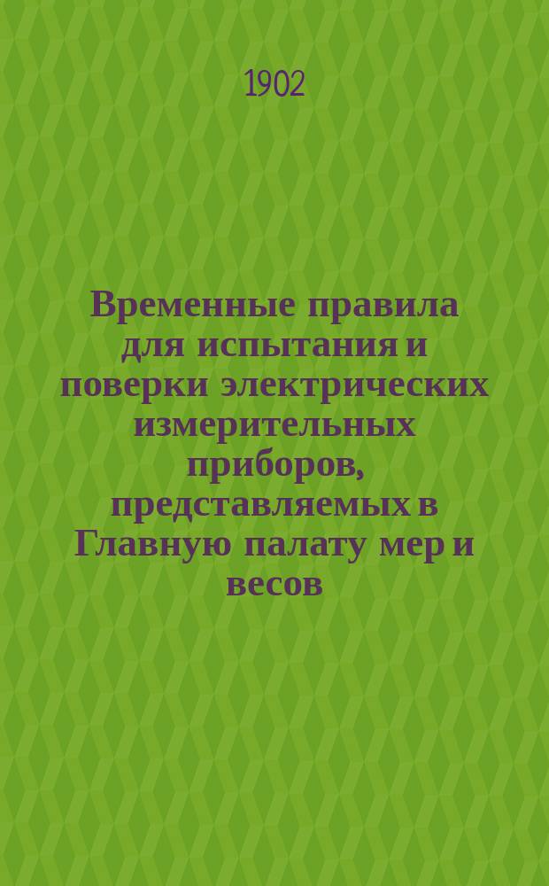 Временные правила для испытания и поверки электрических измерительных приборов, представляемых в Главную палату мер и весов : Утв. 8 дек. 1901 г.