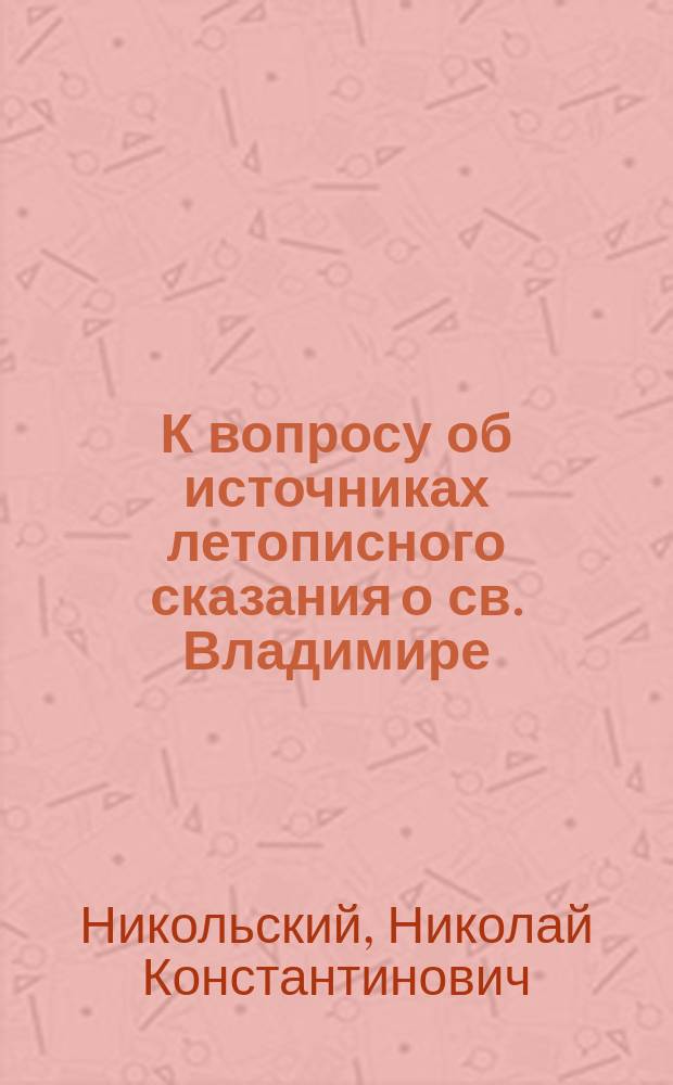 К вопросу об источниках летописного сказания о св. Владимире : Реферат... прочитан в заседании 22 марта 1902 г. в О-ве любителей древней письменности