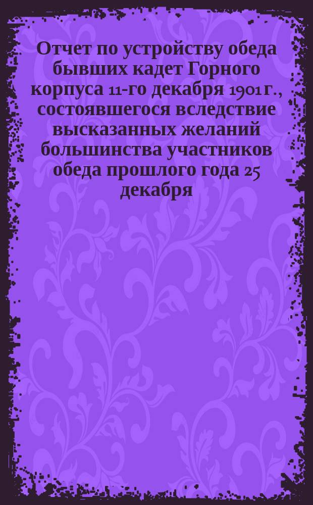 Отчет по устройству обеда бывших кадет Горного корпуса 11-го декабря 1901 г., состоявшегося вследствие высказанных желаний большинства участников обеда прошлого года 25 декабря