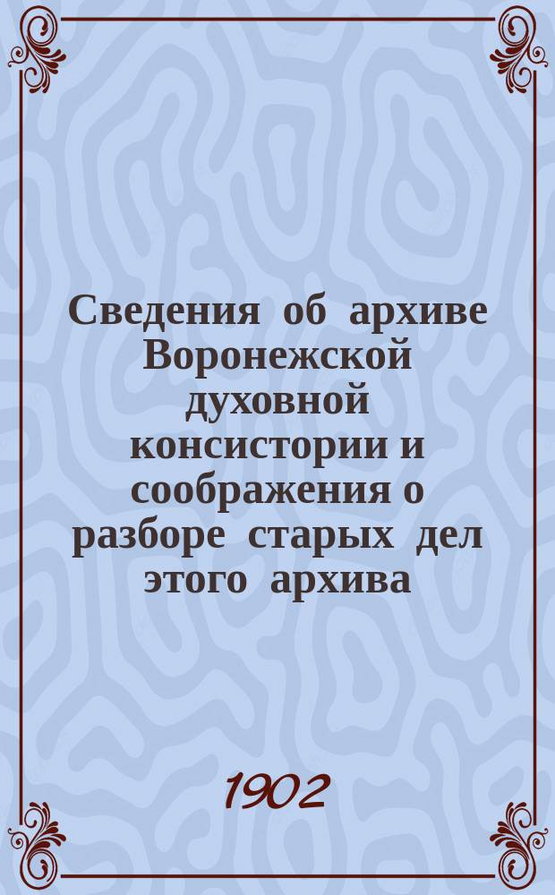 Сведения об архиве Воронежской духовной консистории и соображения о разборе старых дел этого архива, об учреждении исторического епархиального архива при Церковном историко-археологическом комитете