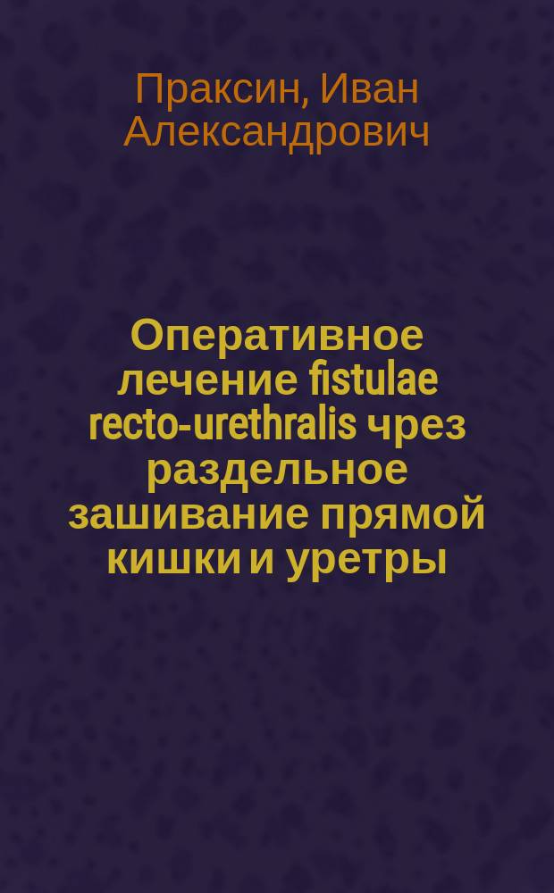 Оперативное лечение fistulae recto-urethralis чрез раздельное зашивание прямой кишки и уретры : Докл., сдел. в несколько сокр. виде 31 дек. 1901 на 2 Съезде рос. хирургов
