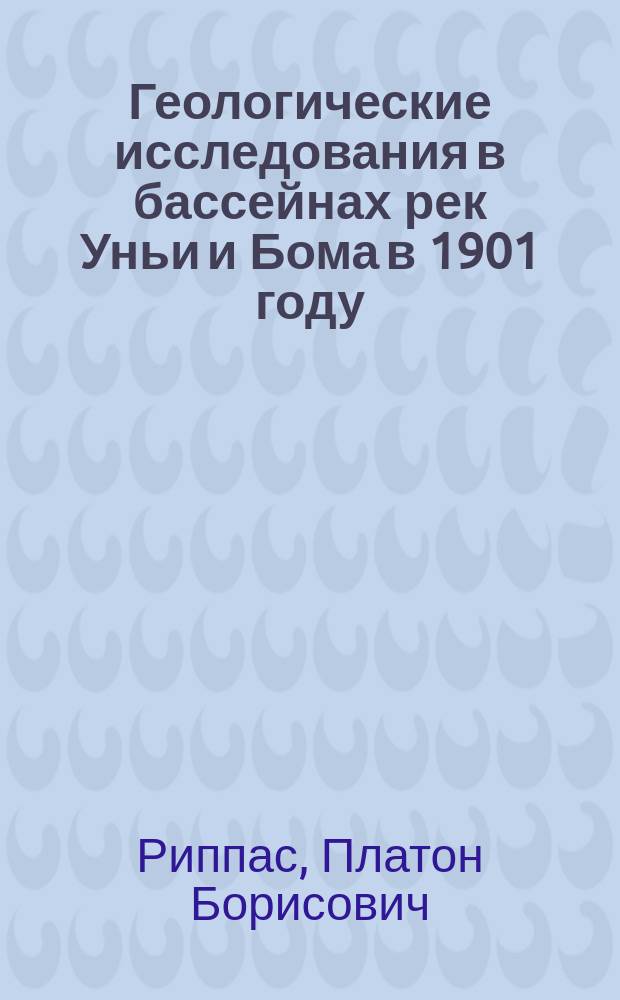 Геологические исследования в бассейнах рек Уньи и Бома в 1901 году : Предвар. отчет горн. инж. П.Б. Риппас