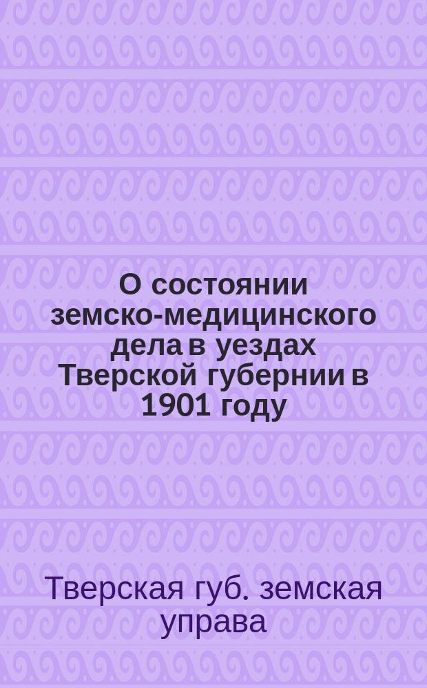 О состоянии земско-медицинского дела в уездах Тверской губернии в 1901 году : (Доклад Губ. зем. собранию 1902 года)