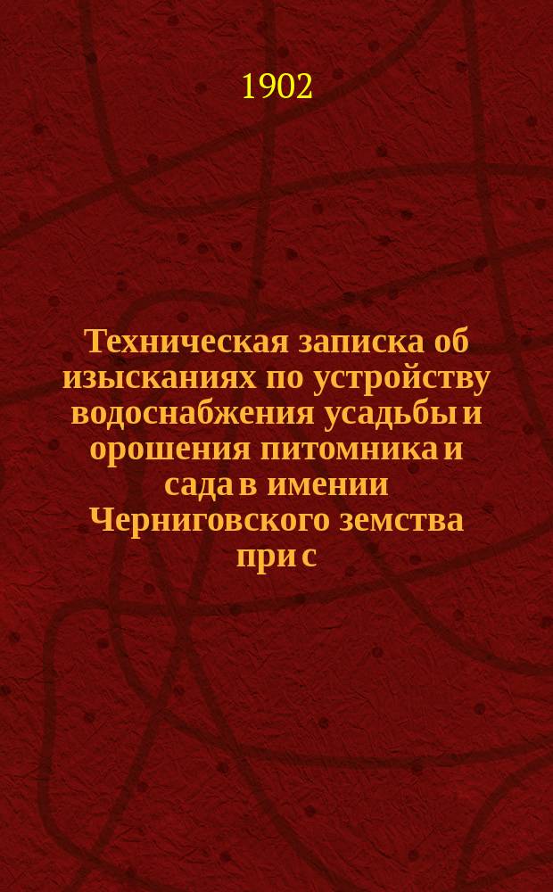Техническая записка об изысканиях по устройству водоснабжения усадьбы и орошения питомника и сада в имении Черниговского земства при с. Довжике, и по устройству водоснабжения в имении того же земства при с. Слободке