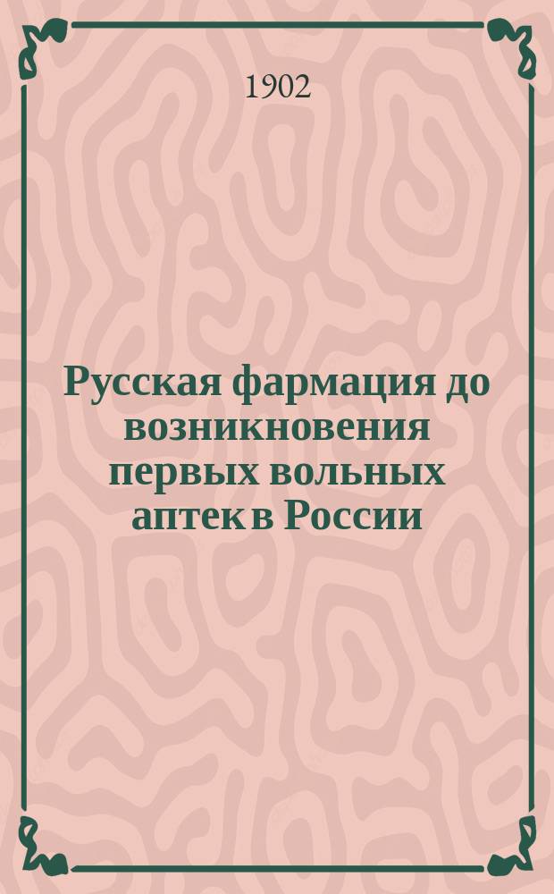 Русская фармация до возникновения первых вольных аптек в России : 200-летие рус. аптеки 1701 22/XI 1901 : Докл. на 1-м Науч. съезде по рус. фармации 9 марта 1902 г. в Петербурге