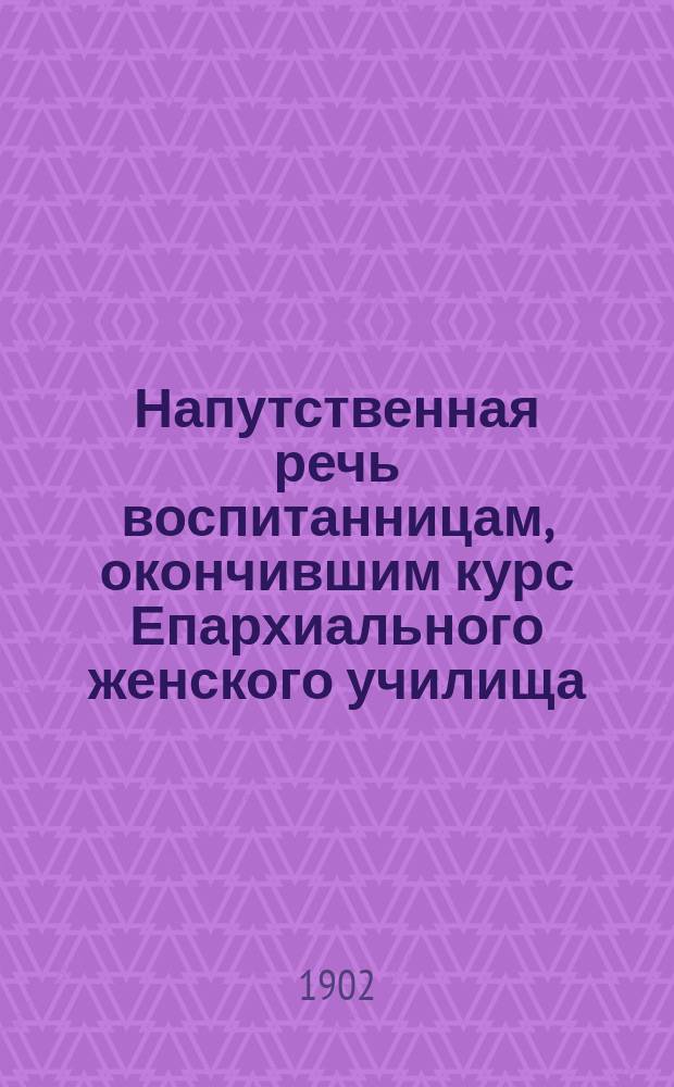 Напутственная речь воспитанницам, окончившим курс Епархиального женского училища. 1902 г. 14-го июня