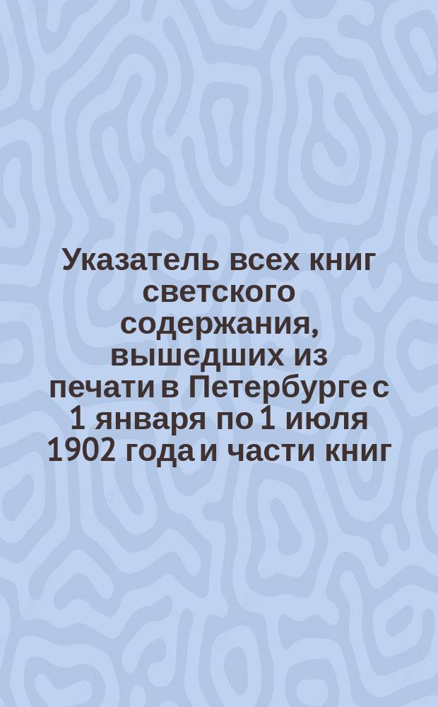 Указатель всех книг светского содержания, вышедших из печати в Петербурге с 1 января по 1 июля 1902 года и части книг, вышедших в то же число в Москве и провинции