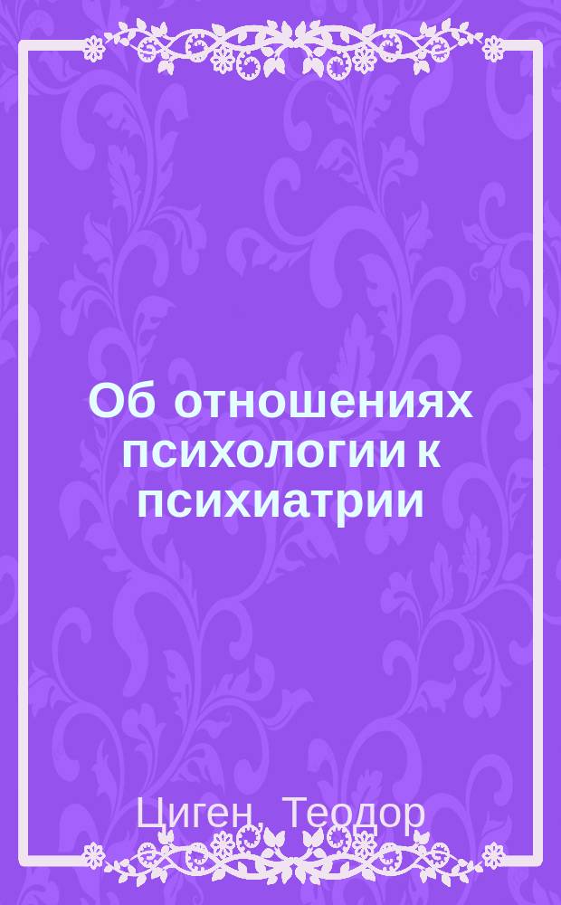 ... Об отношениях психологии к психиатрии : Вступ. речь проф. Цигена при занятии им Каф. психиатрии при Ун-те в Утрехте 10 окт. 1900 г