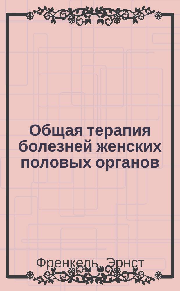 Общая терапия болезней женских половых органов : (E. Fraenkel, Allgemeine Therapie der Krankheiten der weiblichen Geschlechtsorgane)