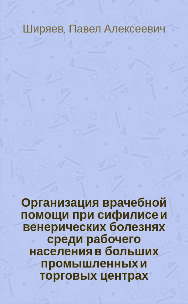 Организация врачебной помощи при сифилисе и венерических болезнях среди рабочего населения в больших промышленных и торговых центрах : Доклад, чит. в экстренном заседании Рус. сифилидол. и дерматол. о-ва в Петербурге