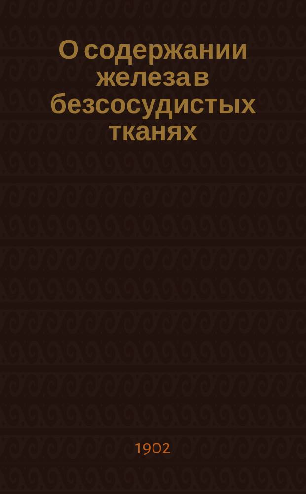 О содержании железа в безсосудистых тканях : Докл., чит. на 8 Пирогов. съезде врачей в Москве 5 янв. 1902 г