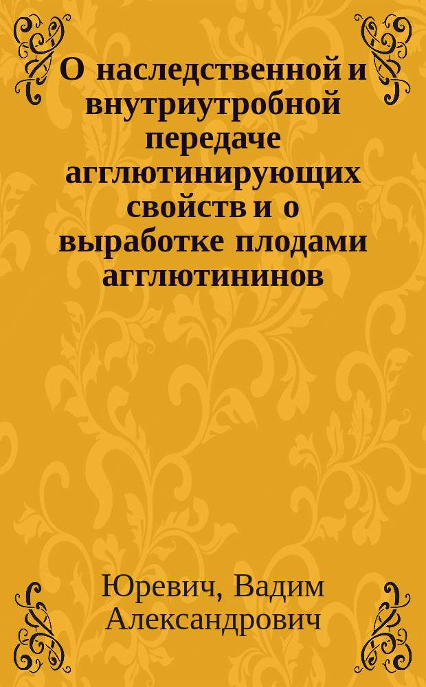 О наследственной и внутриутробной передаче агглютинирующих свойств и о выработке плодами агглютининов : Предварит. сообщ. из Бактериол. лаб. Н.Я. Чистовича : Сообщ. в заседании О-ва рус. врачей 26 сент. 1902 г