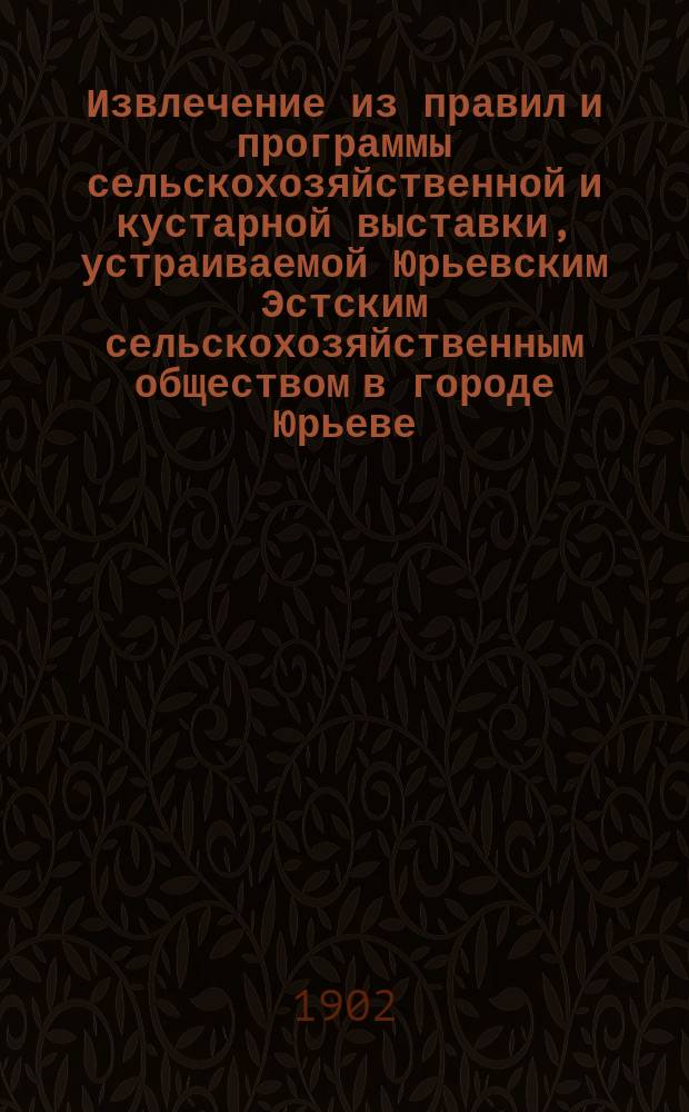 !Извлечение из правил и программы сельскохозяйственной и кустарной выставки, устраиваемой Юрьевским Эстским сельскохозяйственным обществом в городе Юрьеве, Лифляндской губ. с 3 по 5 августа 1902 года