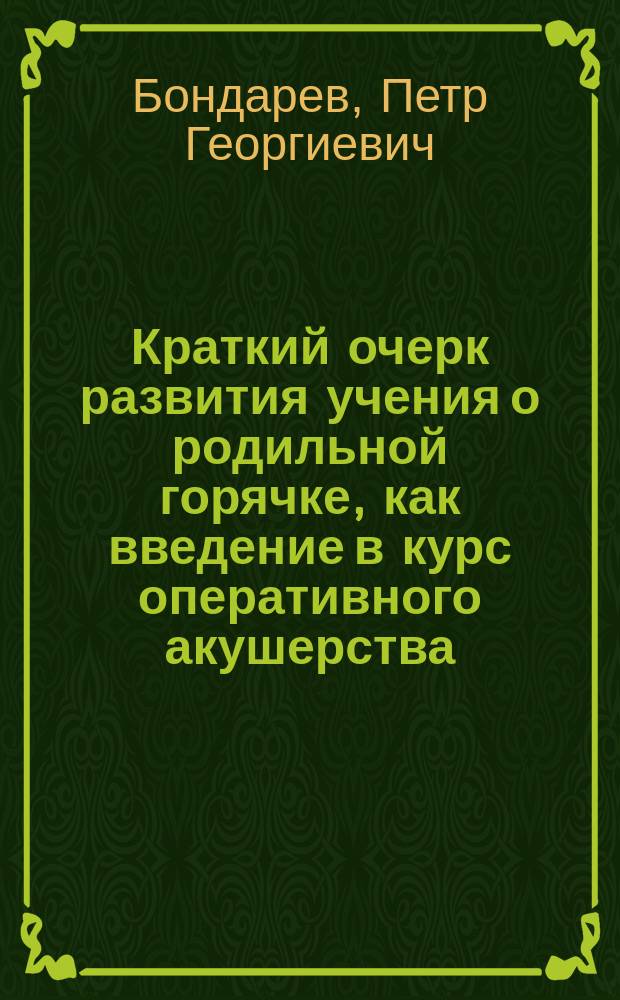 ... Краткий очерк развития учения о родильной горячке, как введение в курс оперативного акушерства : Вступ. лекция пр.-доц. П.Г. Бондарева, чит. 19 окт. 1902 г. студентам
