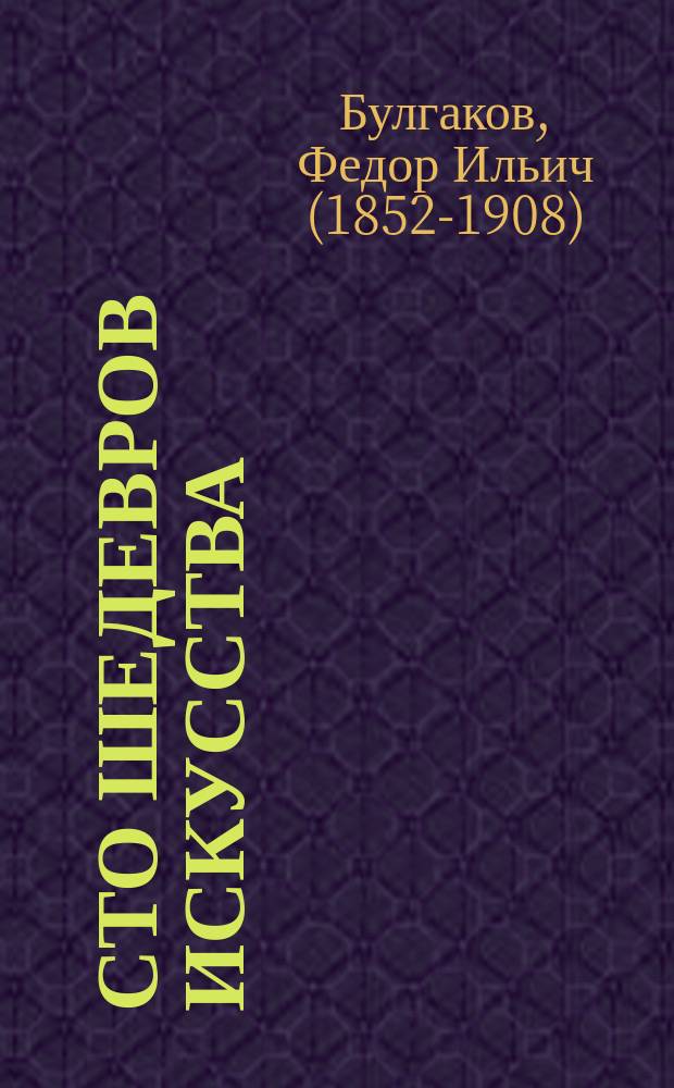 Сто шедевров искусства : Лучшие картины первоклас. художников итал., фр., гол., фламанд., нем., исп. и англ., с XIV в. по настоящее время : Из знаменитых картинных галлерей : С биогр. художников и описанием их картин