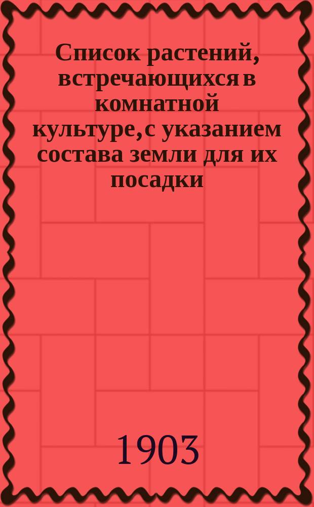 Список растений, встречающихся в комнатной культуре, с указанием состава земли для их посадки : Сост. по Э. Регелю, М. Гесдерферу, В. Ульямсу, В. Алексееву и др. источникам А.П. Величкиной, с доб. такого же списка водяных растений для комнат. аквариумов, сост. А.А. Набатовым