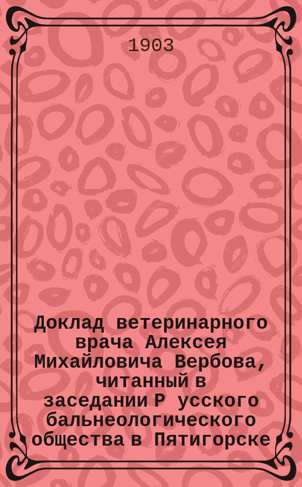 Доклад ветеринарного врача Алексея Михайловича Вербова, читанный в заседании Р[усского] бальнеологического общества в Пятигорске, 28 мая 1903 года