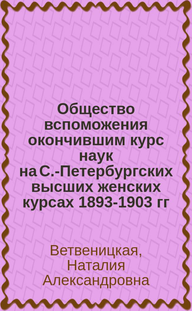 Общество вспоможения окончившим курс наук на С.-Петербургских высших женских курсах 1893-1903 гг. : Ст. : С прил