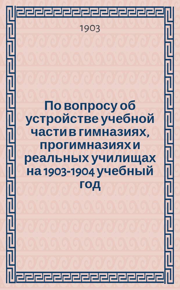 По вопросу об устройстве учебной части в гимназиях, прогимназиях и реальных училищах на 1903-1904 учебный год