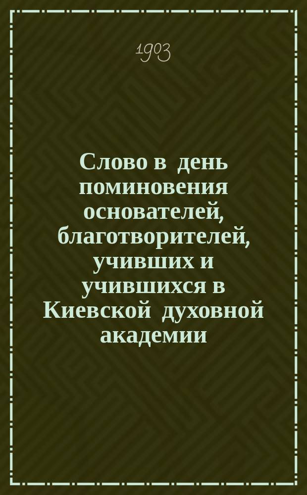 Слово в день поминовения основателей, благотворителей, учивших и учившихся в Киевской духовной академии, произнесенное на заупокойной литургии 31 декабря 1902 года в соборной церкви Киево-Братского монастыря