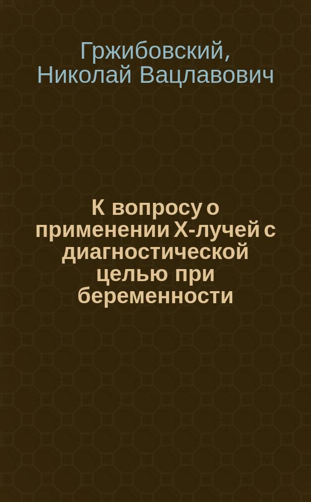 К вопросу о применении Х-лучей с диагностической целью при беременности : Дис. на степ. д-ра мед. Н.В. Гржибовского