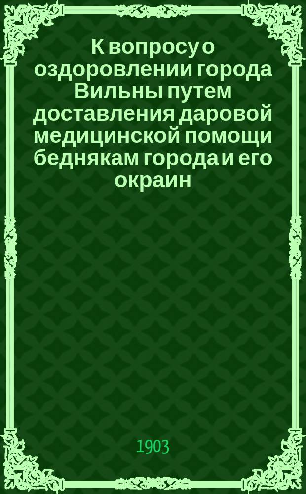 К вопросу о оздоровлении города Вильны путем доставления даровой медицинской помощи беднякам города и его окраин : Сообщ. в Вилен. имп. мед. о-ве 12 марта 1903 г